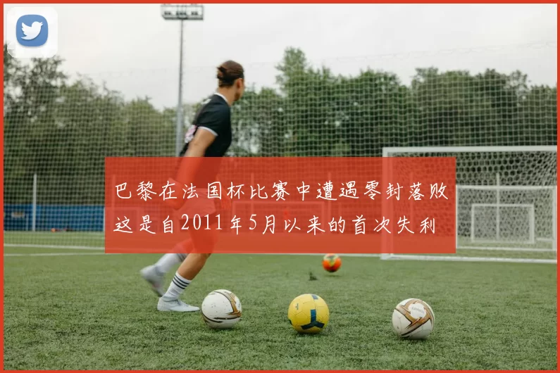 巴黎在法国杯比赛中遭遇零封落败这是自2011年5月以来的首次失利