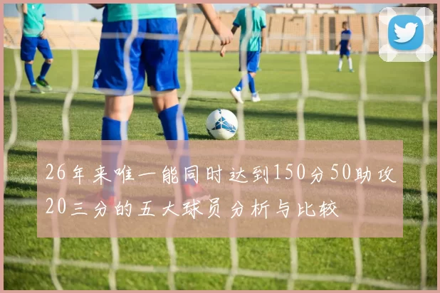 26年来唯一能同时达到150分50助攻20三分的五大球员分析与比较