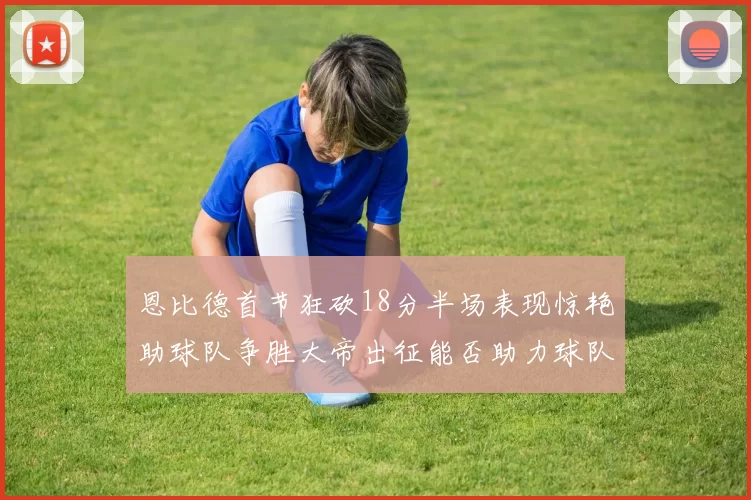 恩比德首节狂砍18分半场表现惊艳助球队争胜大帝出征能否助力球队逆袭