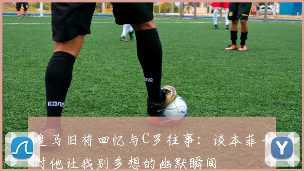 皇马旧将回忆与C罗往事：谈本菲卡时他让我别多想的幽默瞬间