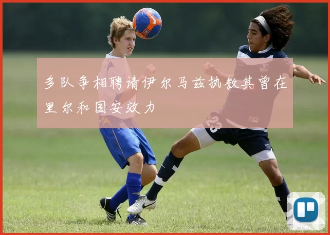 多队争相聘请伊尔马兹执教其曾在里尔和国安效力
