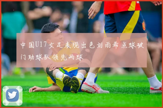 中国U17女足表现出色刘雨希点球破门助球队领先两球
